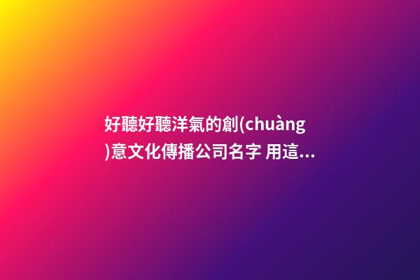 好聽好聽洋氣的創(chuàng)意文化傳播公司名字 用這類字必定好看